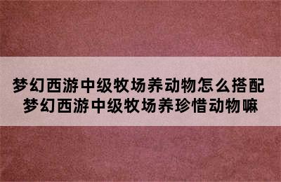 梦幻西游中级牧场养动物怎么搭配 梦幻西游中级牧场养珍惜动物嘛